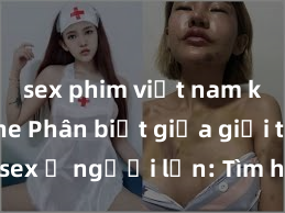 sex phim việt nam không che Phân biệt giữa giới tính và sex ở người lớn: Tìm hiểu sự khác biệt và yếu tố quyết định