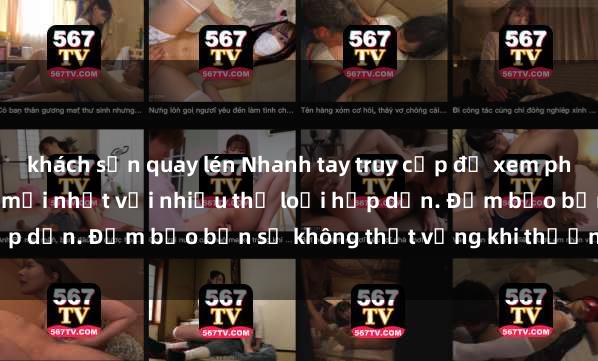 khách sạn quay lén Nhanh tay truy cập để xem phim sex đầy kích thích và mới nhất với nhiều thể loại hấp dẫn. Đảm bảo bạn sẽ không thất vọng khi thưởng thức.
