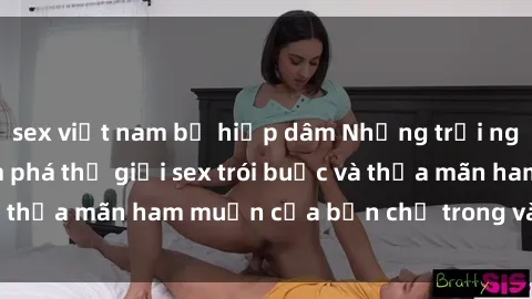 sex việt nam bị hiếp dâm Những trải nghiệm mới lạ: Khám phá thế giới sex trói buộc và thỏa mãn ham muốn của bạn chỉ trong vài cú click!
