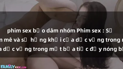 phim sex bạo dâm nhóm Phim sex : Sự thăng hoa của đam mê và sự hứng khởi của dục vọng trong một bữa tiệc đầy nóng bỏng