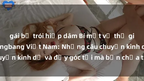 gái bị trói hiếp dâm Bí mật về thế giới đen tối của gangbang Việt Nam: Những câu chuyện kinh dị và đầy góc tối mà bạn chưa từng biết.