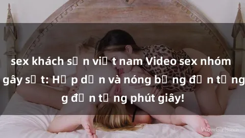 sex khách sạn việt nam Video sex nhóm không che gây sốt: Hấp dẫn và nóng bỏng đến từng phút giây!