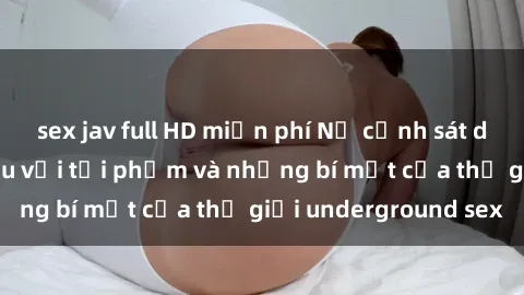 sex jav full HD miễn phí Nữ cảnh sát dũng cảm: Chiến đấu với tội phạm và những bí mật của thế giới underground sex