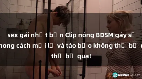 sex gái nhật bản Clip nóng BDSM gây sốt: Phong cách mới lạ và táo bạo không thể bỏ qua!