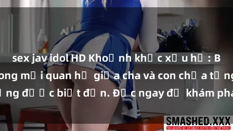 sex jav idol HD Khoảnh khắc xấu hổ: Bức màn lừa dối trong mối quan hệ giữa cha và con chưa từng được biết đến. Đọc ngay để khám phá sự thật đau lòng.