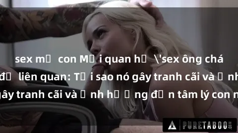 sex mẹ con Mối quan hệ 'sex ông cháu' và những vấn đề liên quan: Tại sao nó gây tranh cãi và ảnh hưởng đến tâm lý con người?