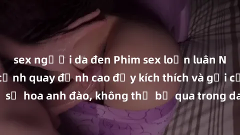 sex người da đen Phim sex loạn luân Nhật Bản: Những cảnh quay đỉnh cao đầy kích thích và gợi cảm từ xứ sở hoa anh đào, không thể bỏ qua trong danh sách xem phim của bạn!