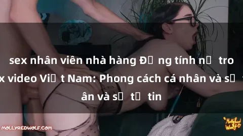 sex nhân viên nhà hàng Đồng tính nữ trong sex video Việt Nam: Phong cách cá nhân và sự tự tin