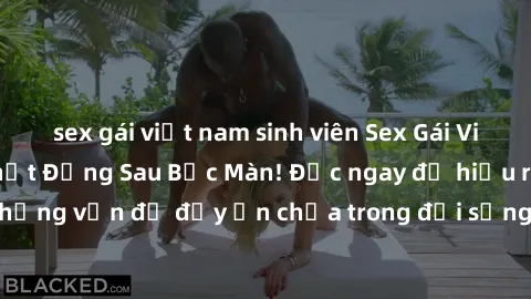 sex gái việt nam sinh viên Sex Gái Việt Có Chồng: Sự Thật Đằng Sau Bức Màn! Đọc ngay để hiểu rõ về những vấn đề đầy ẩn chứa trong đời sống tình dục của phụ nữ Việt!