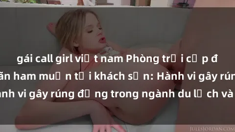gái call girl việt nam Phòng trọi cặp đôi sinh viên thỏa mãn ham muốn tại khách sạn: Hành vi gây rúng động trong ngành du lịch và giáo dục!
