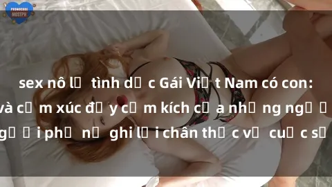 sex nô lệ tình dục Gái Việt Nam có con: Hành trình kiên trì và cảm xúc đầy cảm kích của những người phụ nữ ghi lại chân thực về cuộc sống, sex và tình yêu.