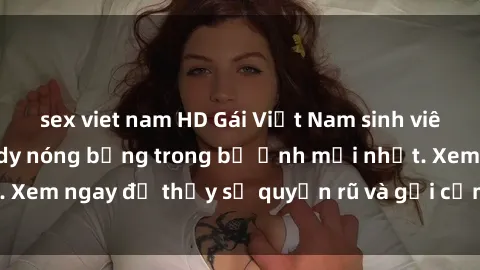 sex viet nam HD Gái Việt Nam sinh viên gợi cảm khoe body nóng bỏng trong bộ ảnh mới nhất. Xem ngay để thấy sự quyến rũ và gợi cảm của các em này.