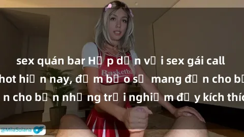 sex quán bar Hấp dẫn với sex gái call girl Việt Nam đang hot hiện nay, đảm bảo sẽ mang đến cho bạn những trải nghiệm đầy kích thích và đáng nhớ.