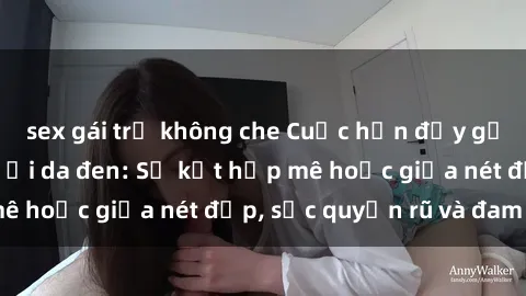 sex gái trẻ không che Cuộc hẹn đầy gợi cảm với sex người da đen: Sự kết hợp mê hoặc giữa nét đẹp, sức quyến rũ và đam mê