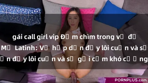 gái call girl vip Đắm chìm trong vẻ đẹp nồng nàn của sex Mỹ Latinh: Vẻ hấp dẫn đầy lôi cuốn và sự gợi cảm khó cưỡng