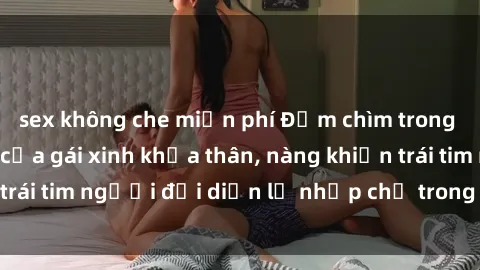 sex không che miễn phí Đắm chìm trong vẻ đẹp tự nhiên của gái xinh khỏa thân, nàng khiến trái tim người đối diện lỡ nhịp chỉ trong một cái nhìn.
