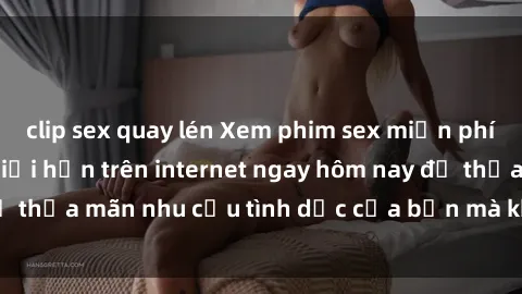 clip sex quay lén Xem phim sex miễn phí hoàn toàn không giới hạn trên internet ngay hôm nay để thỏa mãn nhu cầu tình dục của bạn mà không tốn chi phí.