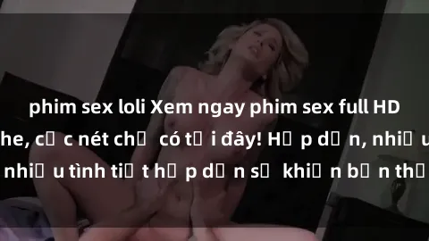 phim sex loli Xem ngay phim sex full HD đỉnh cao, không che, cực nét chỉ có tại đây! Hấp dẫn, nhiều tình tiết hấp dẫn sẽ khiến bạn thỏa mãn đắm say.