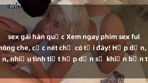 sex gái hàn quốc Xem ngay phim sex full HD đỉnh cao, không che, cực nét chỉ có tại đây! Hấp dẫn, nhiều tình tiết hấp dẫn sẽ khiến bạn thỏa mãn đắm say.