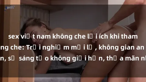 sex việt nam không che lợi ích khi tham gia sex online không che: Trải nghiệm mới lạ, không gian an toàn, sự sáng tạo không giới hạn, thỏa mãn nhu cầu tình dục của bạn.
