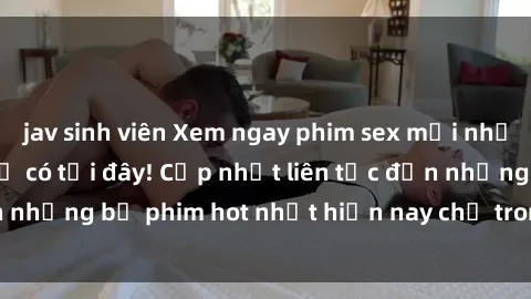 jav sinh viên Xem ngay phim sex mới nhất, hấp dẫn nhất chỉ có tại đây! Cập nhật liên tục đến những bộ phim hot nhất hiện nay chỉ trong vài cú click!