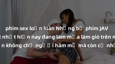 phim sex loạn luân Những bộ phim JAV idol không che hot nhất hiện nay đang làm mưa làm gió trên mạng, hấp dẫn không chỉ người hâm mộ mà còn cả những ai mới tìm hiểu về thể loại này!