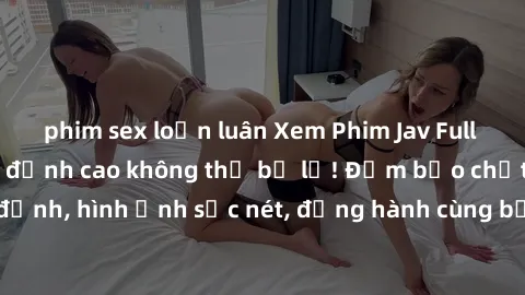 phim sex loạn luân Xem Phim Jav Full HD: Những bộ phim đỉnh cao không thể bỏ lỡ! Đảm bảo chất lượng ổn định, hình ảnh sắc nét, đồng hành cùng bạn trong những giây phút thư giãn!