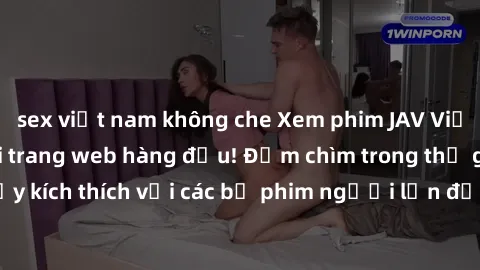 sex việt nam không che Xem phim JAV Việt Sub miễn phí tại trang web hàng đầu! Đắm chìm trong thế giới giải trí đầy kích thích với các bộ phim người lớn đồng hành bằng tiếng Việt subtitled.