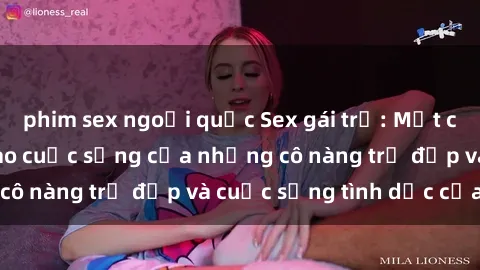 phim sex ngoại quốc Sex gái trẻ: Một cái nhìn sâu lắng vào cuộc sống của những cô nàng trẻ đẹp và cuộc sống tình dục của họ