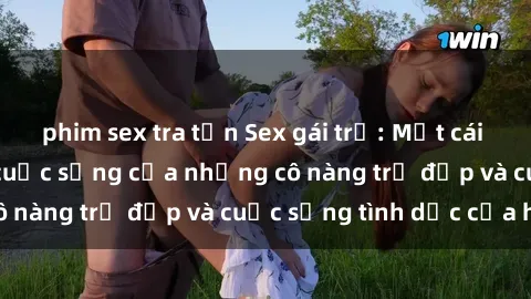 phim sex tra tấn Sex gái trẻ: Một cái nhìn sâu lắng vào cuộc sống của những cô nàng trẻ đẹp và cuộc sống tình dục của họ