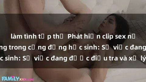 làm tình tập thể Phát hiện clip sex nữ sinh gây chấn động trong cộng đồng học sinh: Sự việc đang được điều tra và xử lý