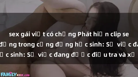 sex gái việt có chồng Phát hiện clip sex nữ sinh gây chấn động trong cộng đồng học sinh: Sự việc đang được điều tra và xử lý