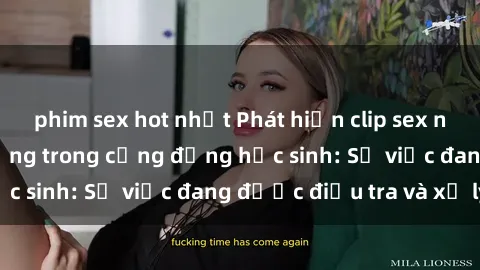 phim sex hot nhất Phát hiện clip sex nữ sinh gây chấn động trong cộng đồng học sinh: Sự việc đang được điều tra và xử lý