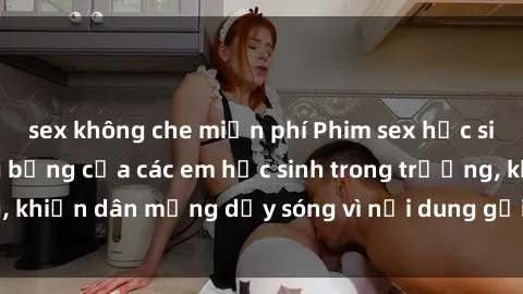 sex không che miễn phí Phim sex học sinh: Hành động nóng bỏng của các em học sinh trong trường, khiến dân mạng dậy sóng vì nội dung gợi cảm và kích thích.