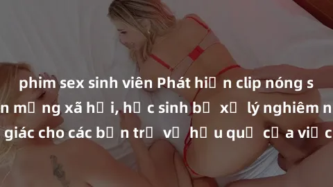 phim sex sinh viên Phát hiện clip nóng sinh viên gây sốt trên mạng xã hội, học sinh bị xử lý nghiêm ngặt. Đây là cảnh giác cho các bạn trẻ về hậu quả của việc chia sẻ thông tin trái phép trên internet