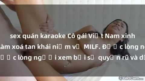 sex quán karaoke Cô gái Việt Nam xinh đẹp và gợi cảm làm xoá tan khái niệm về MILF. Được lòng người xem bởi sự quyến rũ và dễ thương.