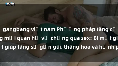 gangbang việt nam Phương pháp tăng cường gắn kết trong mối quan hệ vợ chồng qua sex: Bí mật giúp tăng sự gần gũi, thăng hoa và hạnh phúc cho cặp đôi