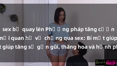 sex bị quay lén Phương pháp tăng cường gắn kết trong mối quan hệ vợ chồng qua sex: Bí mật giúp tăng sự gần gũi, thăng hoa và hạnh phúc cho cặp đôi