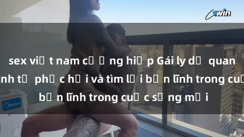 sex việt nam cưỡng hiếp Gái ly dị quan hệ: Hành trình tự phục hồi và tìm lại bản lĩnh trong cuộc sống mới