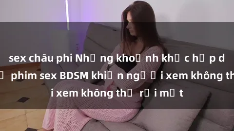 sex châu phi Những khoảnh khắc hấp dẫn trong bộ phim sex BDSM khiến người xem không thể rời mắt