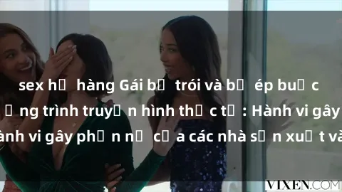 sex họ hàng Gái bị trói và bị ép buộc làm tình trong chương trình truyền hình thực tế: Hành vi gây phẫn nộ của các nhà sản xuất và người xem.