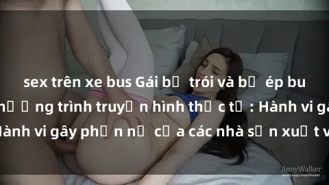 sex trên xe bus Gái bị trói và bị ép buộc làm tình trong chương trình truyền hình thực tế: Hành vi gây phẫn nộ của các nhà sản xuất và người xem.