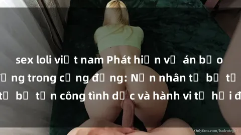 sex loli việt nam Phát hiện vụ án bạo dâm sex gây chấn động trong cộng đồng: Nạn nhân tố bị tấn công tình dục và hành vi tệ hại được tiết lộ