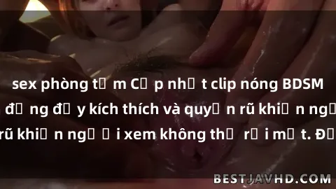sex phòng tắm Cập nhật clip nóng BDSM: Những pha hành động đầy kích thích và quyến rũ khiến người xem không thể rời mắt. Đừng bỏ lỡ!