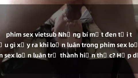phim sex vietsub Những bí mật đen tối trong gia đình: Điều gì xảy ra khi loạn luân trong phim sex loạn luân trở thành hiện thực? Hấp dẫn và gây sốc!