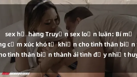 sex họ hàng Truyện sex loạn luân: Bí mật gia đình và những cảm xúc khó tả khiến cho tình thân biến thành ái tình đầy nhiệt huyết