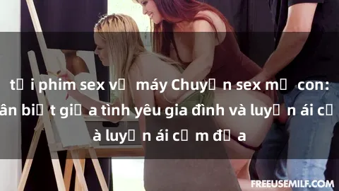 tải phim sex về máy Chuyện sex mẹ con: Sự phân biệt giữa tình yêu gia đình và luyến ái cấm địa