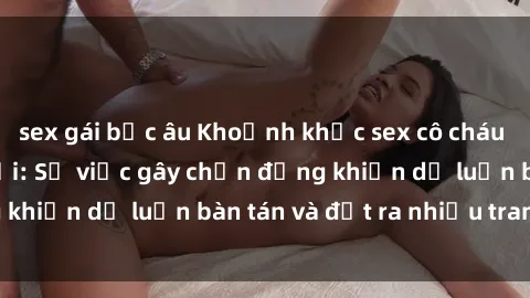 sex gái bắc âu Khoảnh khắc sex cô cháu gây sốc trong xã hội: Sự việc gây chấn động khiến dư luận bàn tán và đặt ra nhiều tranh cãi.