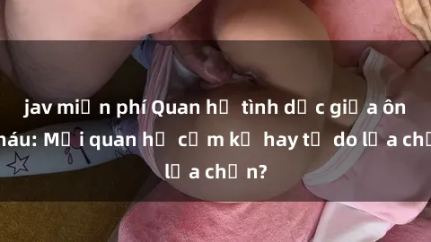 jav miễn phí Quan hệ tình dục giữa ông cháu: Mối quan hệ cấm kỵ hay tự do lựa chọn?