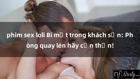 phim sex loli Bí mật trong khách sạn: Phòng quay lén hãy cẩn thận!